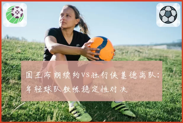 国王布朗续约vs独行侠基德离队：年轻球队教练稳定性对决