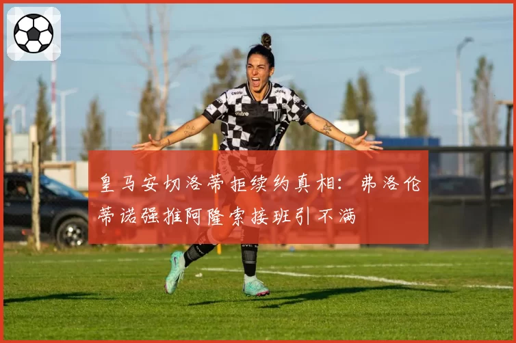 皇马安切洛蒂拒续约真相:弗洛伦蒂诺强推阿隆索接班引不满