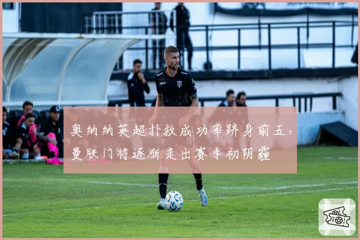 奥纳纳英超扑救成功率跻身前五，曼联门将逐渐走出赛季初阴霾