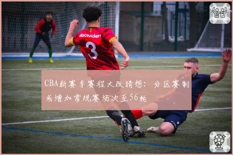 CBA新赛季赛程大改猜想：分区赛制或增加常规赛场次至56轮