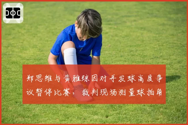 郑思维与黄雅琼因对手发球高度争议暂停比赛,裁判现场测量球拍角度