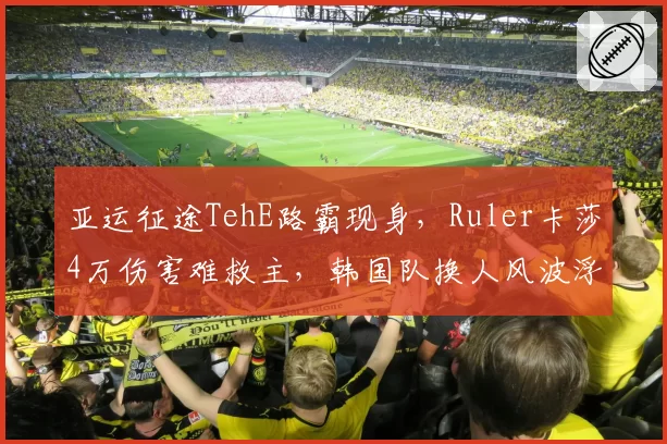 亚运征途TehE路霸现身,Ruler卡莎4万伤害难救主,韩国队换人风波浮出水面__br_