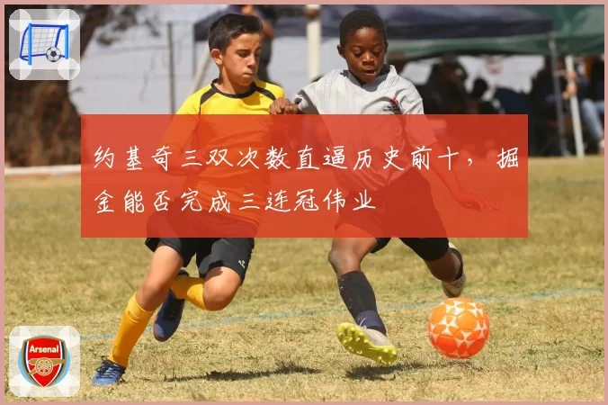 约基奇三双次数直逼历史前十,掘金能否完成三连冠伟业