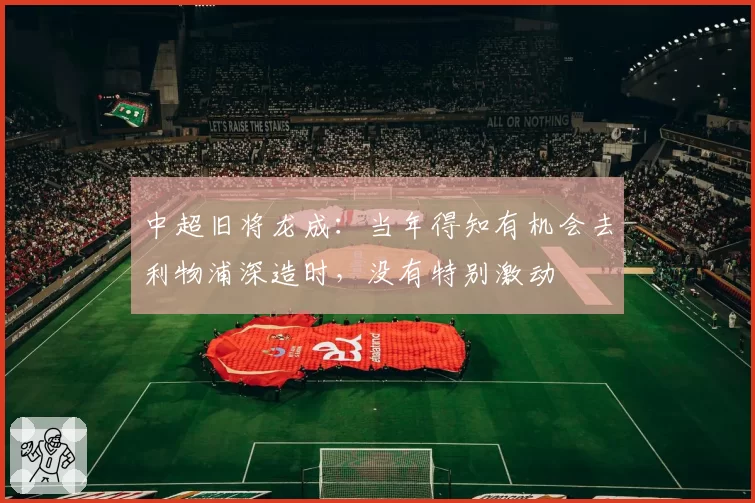 中超旧将龙成:当年得知有机会去利物浦深造时,没有特别激动